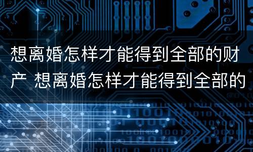 想离婚怎样才能得到全部的财产 想离婚怎样才能得到全部的财产和财产