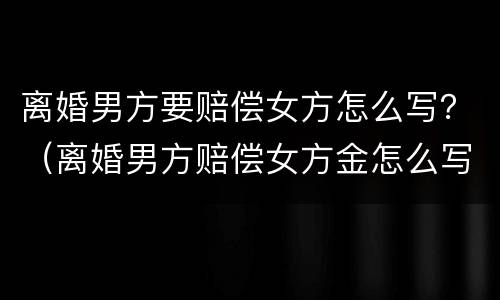 离婚男方要赔偿女方怎么写？（离婚男方赔偿女方金怎么写）