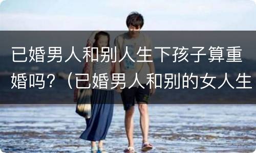 已婚男人和别人生下孩子算重婚吗?（已婚男人和别的女人生孩子算重婚吗）