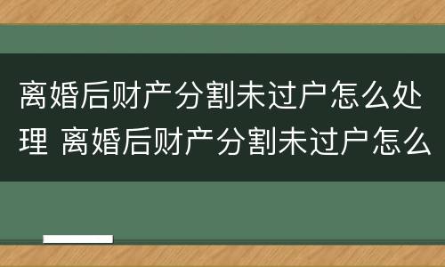 离婚后财产分割未过户怎么处理 离婚后财产分割未过户怎么处理好