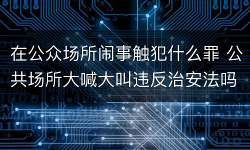 在公众场所闹事触犯什么罪 公共场所大喊大叫违反治安法吗
