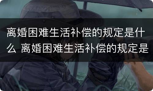 离婚困难生活补偿的规定是什么 离婚困难生活补偿的规定是什么呢