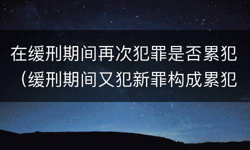 在缓刑期间再次犯罪是否累犯（缓刑期间又犯新罪构成累犯吗）