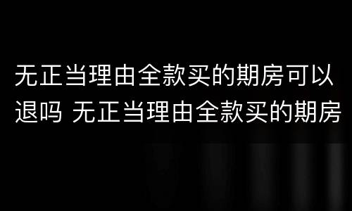 无正当理由全款买的期房可以退吗 无正当理由全款买的期房可以退吗现在