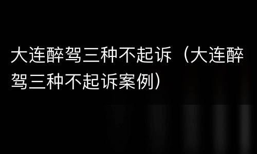 大连醉驾三种不起诉（大连醉驾三种不起诉案例）