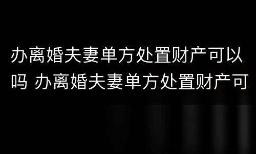 办离婚夫妻单方处置财产可以吗 办离婚夫妻单方处置财产可以吗
