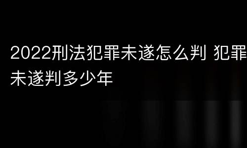 2022刑法犯罪未遂怎么判 犯罪未遂判多少年