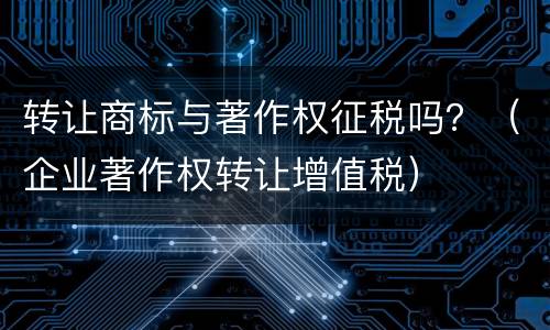 转让商标与著作权征税吗？（企业著作权转让增值税）