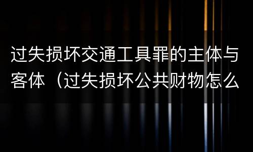 过失损坏交通工具罪的主体与客体（过失损坏公共财物怎么处理）