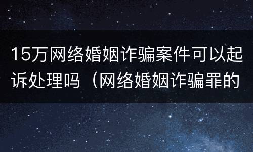15万网络婚姻诈骗案件可以起诉处理吗（网络婚姻诈骗罪的判多少年）