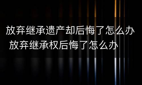 放弃继承遗产却后悔了怎么办 放弃继承权后悔了怎么办