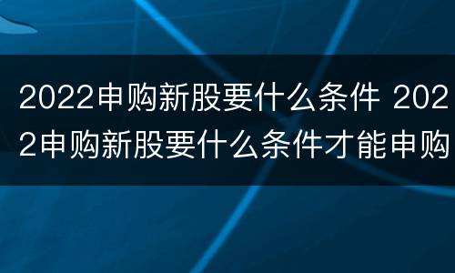 2022申购新股要什么条件 2022申购新股要什么条件才能申购