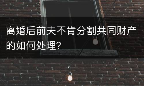 离婚后前夫不肯分割共同财产的如何处理？