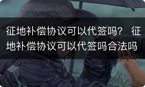 征地补偿协议可以代签吗？ 征地补偿协议可以代签吗合法吗