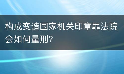 构成变造国家机关印章罪法院会如何量刑?
