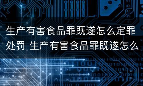 生产有害食品罪既遂怎么定罪处罚 生产有害食品罪既遂怎么定罪处罚标准