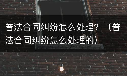 普法合同纠纷怎么处理？（普法合同纠纷怎么处理的）