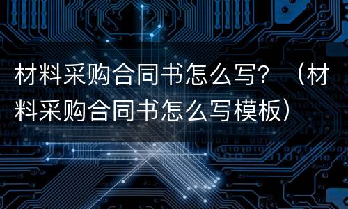 材料采购合同书怎么写？（材料采购合同书怎么写模板）