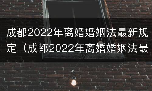成都2022年离婚婚姻法最新规定（成都2022年离婚婚姻法最新规定视频）