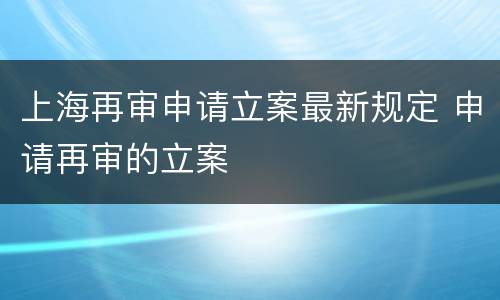 上海再审申请立案最新规定 申请再审的立案