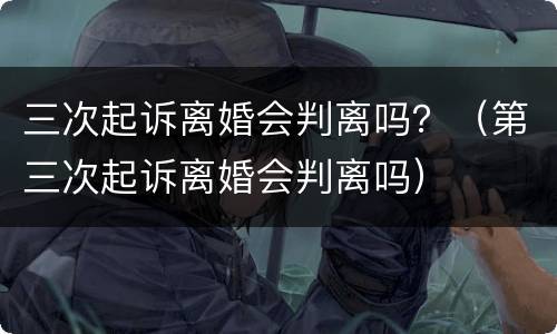 三次起诉离婚会判离吗？（第三次起诉离婚会判离吗）