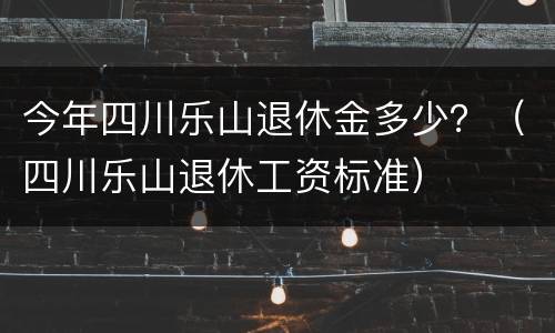 今年四川乐山退休金多少？（四川乐山退休工资标准）