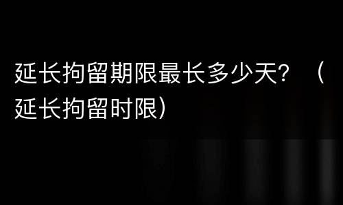 延长拘留期限最长多少天？（延长拘留时限）