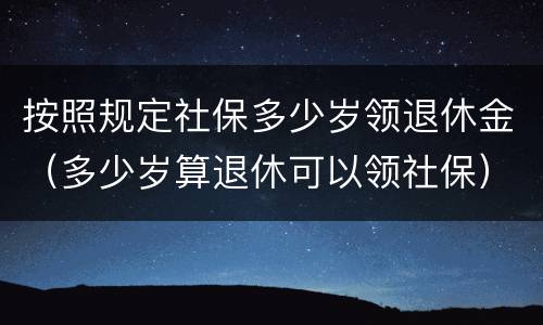 按照规定社保多少岁领退休金（多少岁算退休可以领社保）
