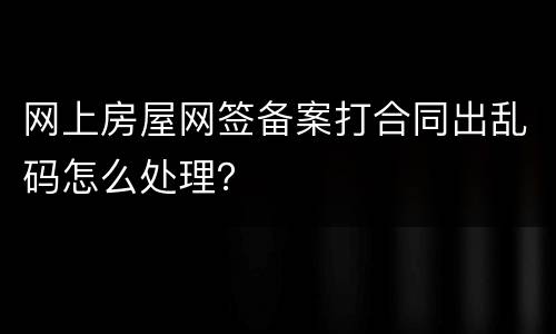 网上房屋网签备案打合同出乱码怎么处理？