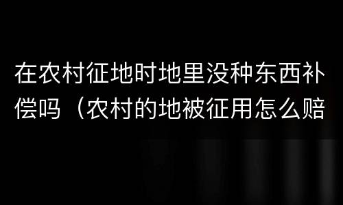 在农村征地时地里没种东西补偿吗（农村的地被征用怎么赔偿）
