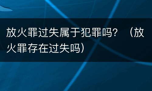放火罪过失属于犯罪吗？（放火罪存在过失吗）