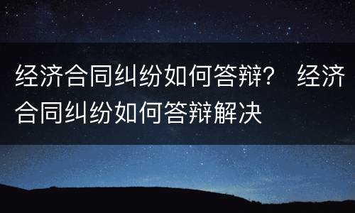 经济合同纠纷如何答辩？ 经济合同纠纷如何答辩解决