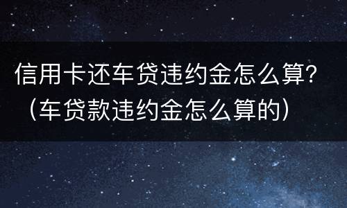 信用卡还车贷违约金怎么算？（车贷款违约金怎么算的）