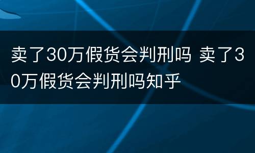 卖了30万假货会判刑吗 卖了30万假货会判刑吗知乎