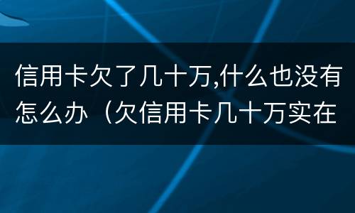 信用卡欠了几十万,什么也没有怎么办（欠信用卡几十万实在是还不上,怎么办）