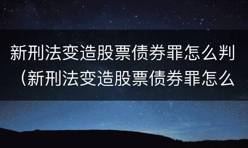 新刑法变造股票债券罪怎么判（新刑法变造股票债券罪怎么判的）