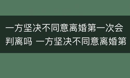 一方坚决不同意离婚第一次会判离吗 一方坚决不同意离婚第一次会判离吗