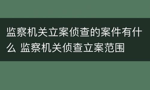 监察机关立案侦查的案件有什么 监察机关侦查立案范围
