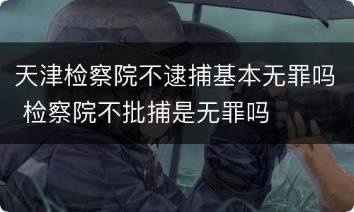 天津检察院不逮捕基本无罪吗 检察院不批捕是无罪吗