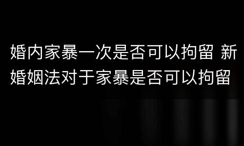 婚内家暴一次是否可以拘留 新婚姻法对于家暴是否可以拘留