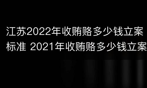 江苏2022年收贿赂多少钱立案标准 2021年收贿赂多少钱立案标准