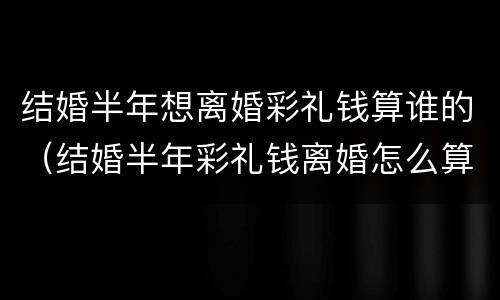 结婚半年想离婚彩礼钱算谁的（结婚半年彩礼钱离婚怎么算）