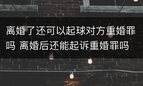 离婚了还可以起球对方重婚罪吗 离婚后还能起诉重婚罪吗
