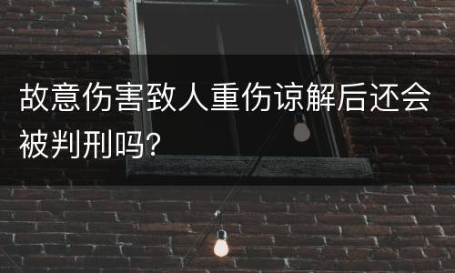 故意伤害致人重伤谅解后还会被判刑吗？