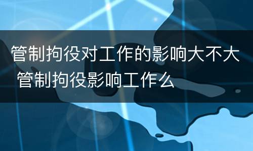 管制拘役对工作的影响大不大 管制拘役影响工作么