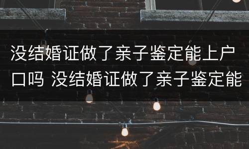 没结婚证做了亲子鉴定能上户口吗 没结婚证做了亲子鉴定能上户口吗怎么办