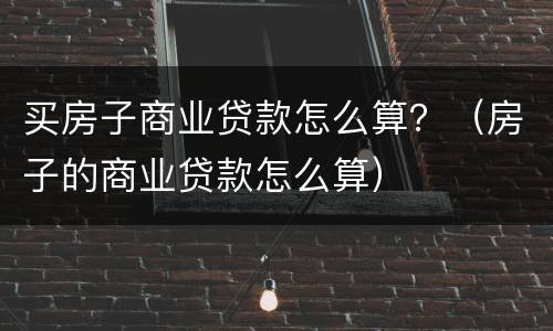 买房子商业贷款怎么算？（房子的商业贷款怎么算）