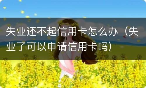 失业还不起信用卡怎么办（失业了可以申请信用卡吗）