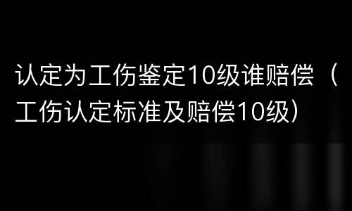 认定为工伤鉴定10级谁赔偿（工伤认定标准及赔偿10级）