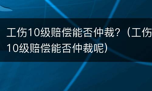 工伤10级赔偿能否仲裁?（工伤10级赔偿能否仲裁呢）